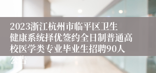 2023浙江杭州市临平区卫生健康系统择优签约全日制普通高校医学类专业毕业生招聘90人公告