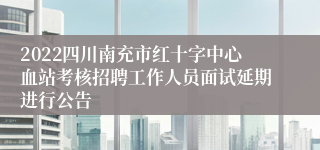 2022四川南充市红十字中心血站考核招聘工作人员面试延期进行公告