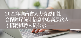 2022年湖南省人力资源和社会保障厅统计信息中心高层次人才招聘拟聘人员公示