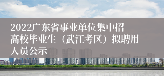 2022广东省事业单位集中招高校毕业生（武江考区）拟聘用人员公示