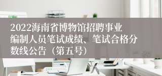 2022海南省博物馆招聘事业编制人员笔试成绩、笔试合格分数线公告（第五号）