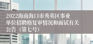 2022海南海口市秀英区事业单位招聘格复审情况和面试有关公告（第七号）