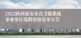 2022陕西延安市直卫健系统事业单位选聘资格复审公告