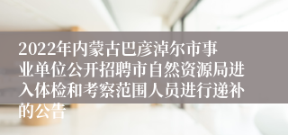 2022年内蒙古巴彦淖尔市事业单位公开招聘市自然资源局进入体检和考察范围人员进行递补的公告