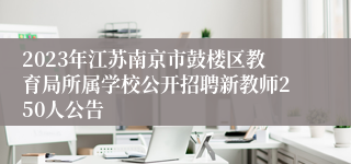 2023年江苏南京市鼓楼区教育局所属学校公开招聘新教师250人公告