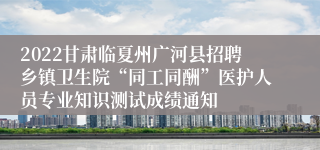 2022甘肃临夏州广河县招聘乡镇卫生院“同工同酬”医护人员专业知识测试成绩通知