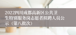 2022四川成都高新区公共卫生特别服务岗志愿者拟聘人员公示（第八批次）