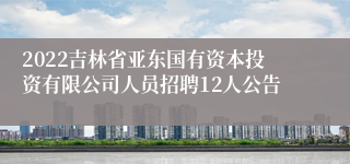 2022吉林省亚东国有资本投资有限公司人员招聘12人公告