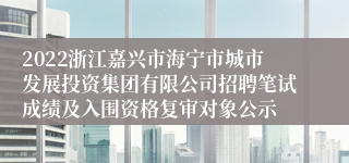 2022浙江嘉兴市海宁市城市发展投资集团有限公司招聘笔试成绩及入围资格复审对象公示