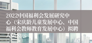 2022中国福利会发展研究中心（宋庆龄儿童发展中心、中国福利会教师教育发展中心）拟聘人员公示