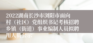 2022湖南长沙市浏阳市面向村（社区）党组织书记考核招聘乡镇（街道）事业编制人员拟聘用人员公示