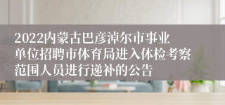 2022内蒙古巴彦淖尔市事业单位招聘市体育局进入体检考察范围人员进行递补的公告