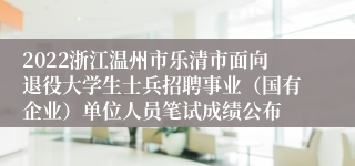 2022浙江温州市乐清市面向退役大学生士兵招聘事业（国有企业）单位人员笔试成绩公布