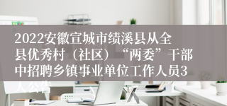 2022安徽宣城市绩溪县从全县优秀村（社区）“两委”干部中招聘乡镇事业单位工作人员3人公告