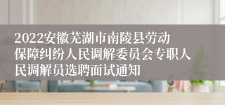 2022安徽芜湖市南陵县劳动保障纠纷人民调解委员会专职人民调解员选聘面试通知