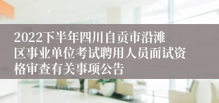 2022下半年四川自贡市沿滩区事业单位考试聘用人员面试资格审查有关事项公告