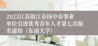 2023江苏镇江市扬中市事业单位引进优秀青年人才第七次报名通知（东南大学）