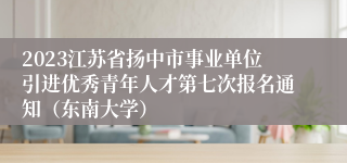 2023江苏省扬中市事业单位引进优秀青年人才第七次报名通知（东南大学）