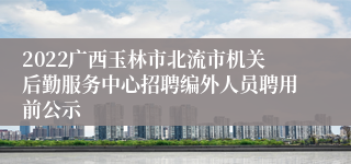 2022广西玉林市北流市机关后勤服务中心招聘编外人员聘用前公示