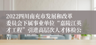 2022四川南充市发展和改革委员会下属事业单位“嘉陵江英才工程”引进高层次人才体检公告