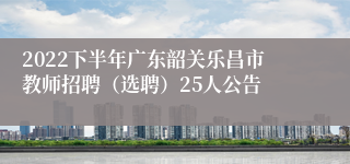 2022下半年广东韶关乐昌市教师招聘（选聘）25人公告