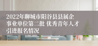 2022年聊城市阳谷县县属企事业单位第二批 优秀青年人才引进报名情况