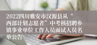 2022四川雅安市汉源县从“西部计划志愿者”中考核招聘乡镇事业单位工作人员面试人员名单公告