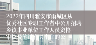 2022年四川雅安市雨城区从优秀社区专职工作者中公开招聘乡镇事业单位工作人员资格  审核及笔试有关事宜的公