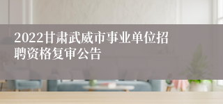 2022甘肃武威市事业单位招聘资格复审公告