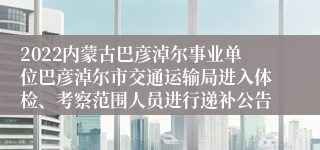 2022内蒙古巴彦淖尔事业单位巴彦淖尔市交通运输局进入体检、考察范围人员进行递补公告