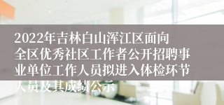 2022年吉林白山浑江区面向全区优秀社区工作者公开招聘事业单位工作人员拟进入体检环节人员及其成绩公示