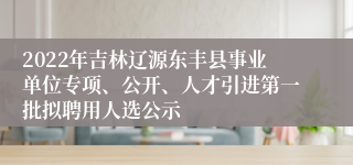 2022年吉林辽源东丰县事业单位专项、公开、人才引进第一批拟聘用人选公示