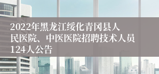 2022年黑龙江绥化青冈县人民医院、中医医院招聘技术人员124人公告