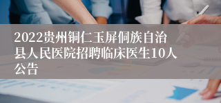 2022贵州铜仁玉屏侗族自治县人民医院招聘临床医生10人公告