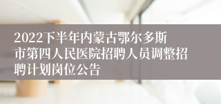 2022下半年内蒙古鄂尔多斯市第四人民医院招聘人员调整招聘计划岗位公告