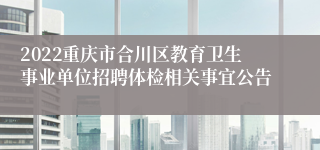 2022重庆市合川区教育卫生事业单位招聘体检相关事宜公告