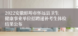 2022安徽蚌埠市怀远县卫生健康事业单位招聘递补考生体检结果公布