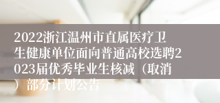 2022浙江温州市直属医疗卫生健康单位面向普通高校选聘2023届优秀毕业生核减（取消）部分计划公告