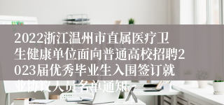 2022浙江温州市直属医疗卫生健康单位面向普通高校招聘2023届优秀毕业生入围签订就业协议人员名单通知