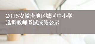 2015安徽贵池区城区中小学选调教师考试成绩公示