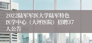 2022陆军军医大学陆军特色医学中心（大坪医院）招聘37人公告