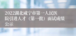 2022湖北咸宁市第一人民医院引进人才（第一批）面试成绩公示