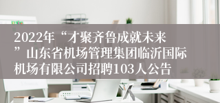 2022年“才聚齐鲁成就未来”山东省机场管理集团临沂国际机场有限公司招聘103人公告