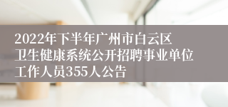 2022年下半年广州市白云区卫生健康系统公开招聘事业单位工作人员355人公告