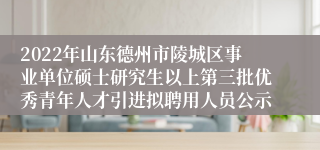 2022年山东德州市陵城区事业单位硕士研究生以上第三批优秀青年人才引进拟聘用人员公示