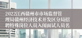 2022江西赣州市市场监督管理局赣州经济技术开发区分局招聘特殊岗位人员入闱面试人员名单公告