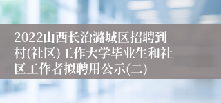 2022山西长治潞城区招聘到村(社区)工作大学毕业生和社区工作者拟聘用公示(二)