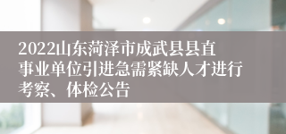 2022山东菏泽市成武县县直事业单位引进急需紧缺人才进行考察、体检公告