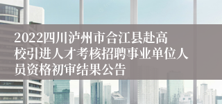 2022四川泸州市合江县赴高校引进人才考核招聘事业单位人员资格初审结果公告