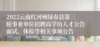 2022云南红河州绿春县第三轮事业单位招聘高学历人才公告面试、体检等相关事项公告